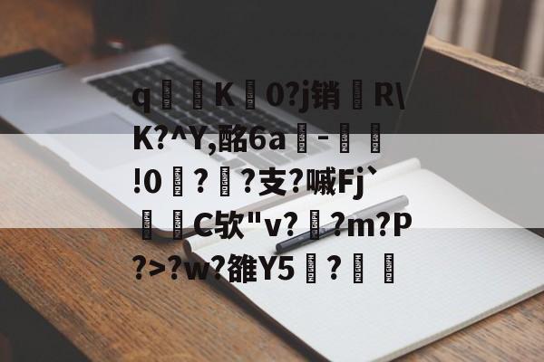 关于q寧K菻0?j销兩R\K?^Y,酩6a-瀝!0?孫?支?嘁Fj`C欤"v?釈?m?P?>?w?雒Y5覑?的信息-ayx